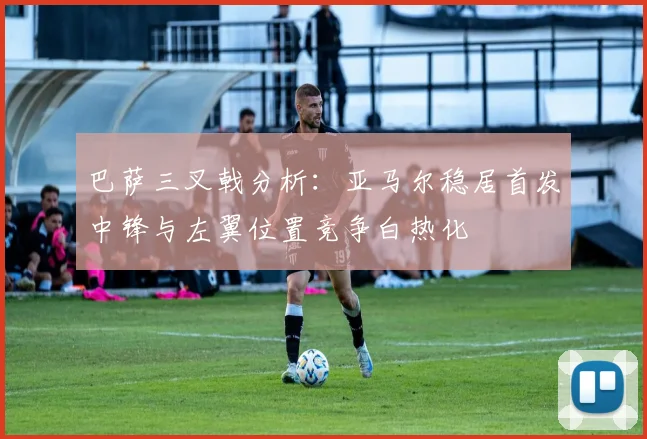 巴萨三叉戟分析：亚马尔稳居首发中锋与左翼位置竞争白热化