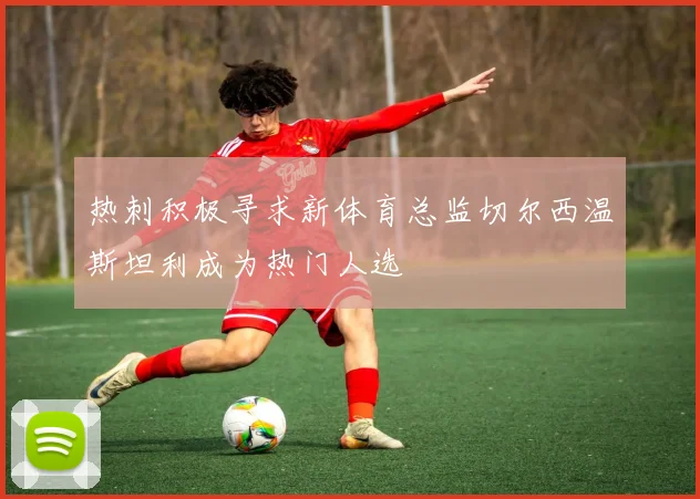 热刺积极寻求新体育总监切尔西温斯坦利成为热门人选