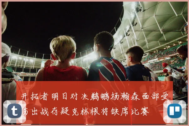 开拓者明日对决鹈鹕杨瀚森面部受伤出战存疑克林根将缺席比赛