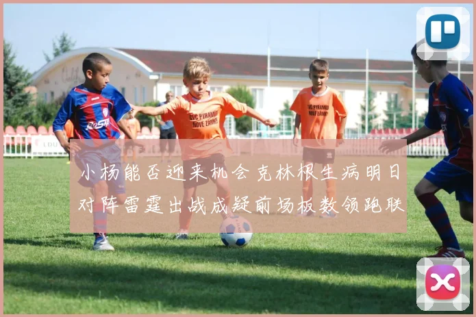 小杨能否迎来机会克林根生病明日对阵雷霆出战成疑前场板数领跑联盟