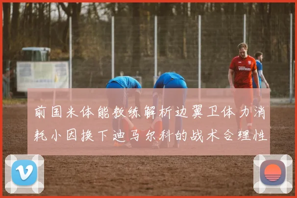 前国米体能教练解析边翼卫体力消耗小因换下迪马尔科的战术合理性