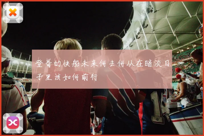 登哥的快船未来何去何从在暗淡日子里该如何前行