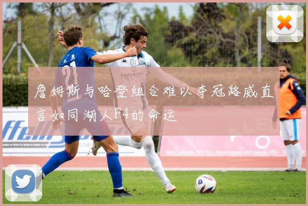 詹姆斯与哈登组合难以夺冠路威直言如同湖人F4的命运