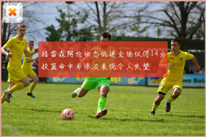 格雷森阿伦状态低迷全场仅得14分投篮命中率惨淡表现令人失望