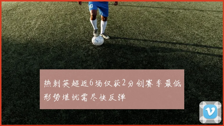 热刺英超近6场仅获2分创赛季最低形势堪忧需尽快反弹