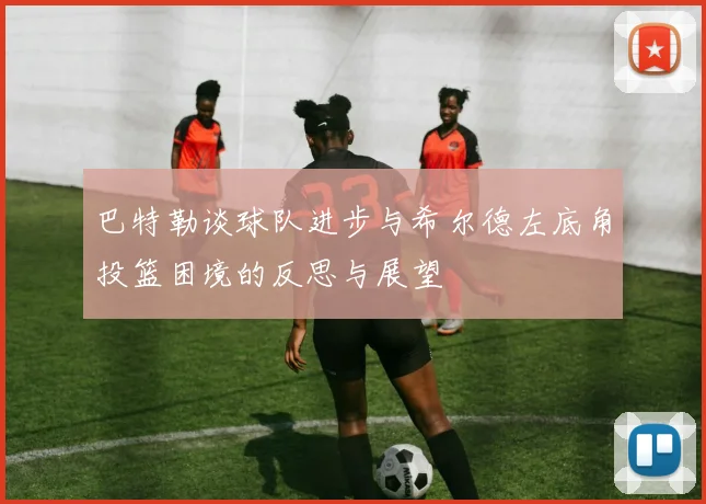 巴特勒谈球队进步与希尔德左底角投篮困境的反思与展望