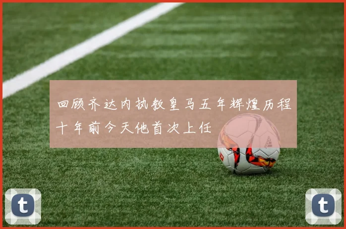 回顾齐达内执教皇马五年辉煌历程十年前今天他首次上任