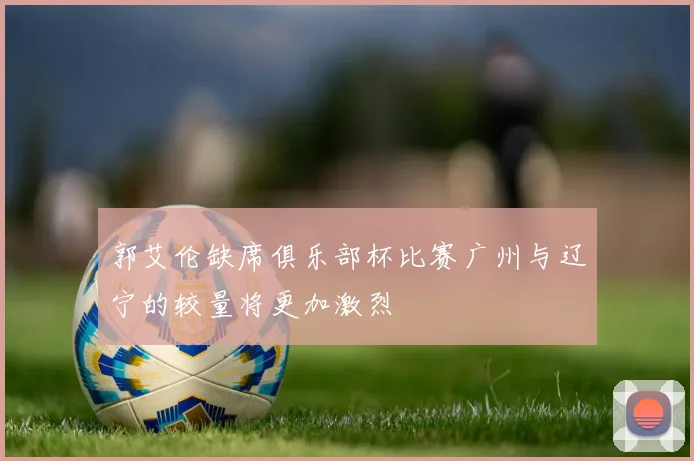 郭艾伦缺席俱乐部杯比赛广州与辽宁的较量将更加激烈