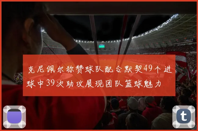 克尼佩尔称赞球队配合默契49个进球中39次助攻展现团队篮球魅力