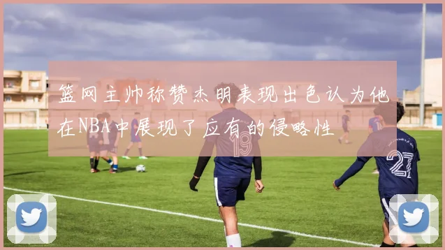 篮网主帅称赞杰明表现出色认为他在NBA中展现了应有的侵略性