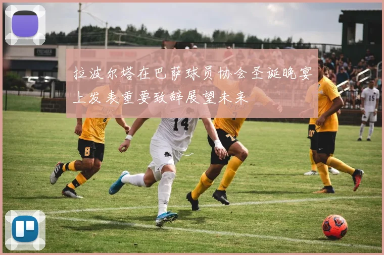 拉波尔塔在巴萨球员协会圣诞晚宴上发表重要致辞展望未来