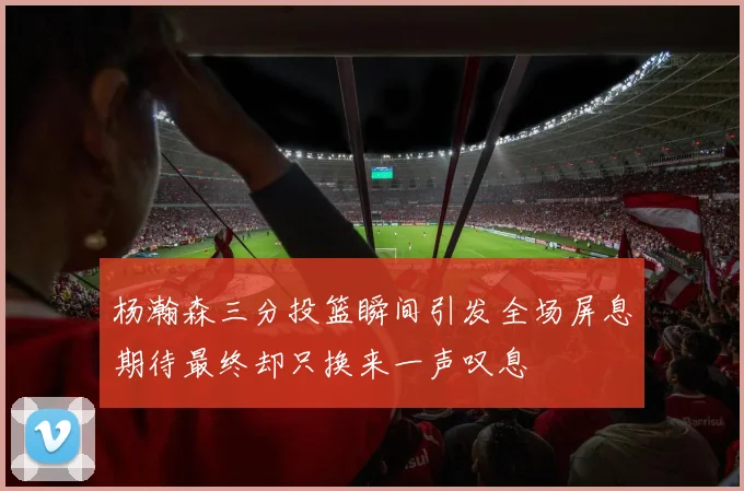 杨瀚森三分投篮瞬间引发全场屏息期待最终却只换来一声叹息