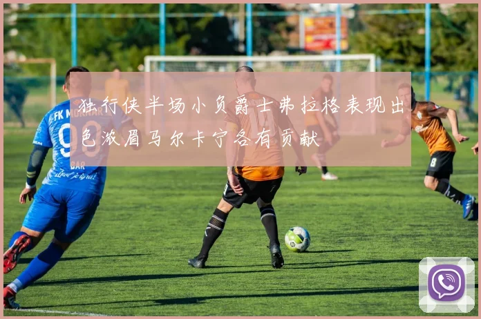 独行侠半场小负爵士弗拉格表现出色浓眉马尔卡宁各有贡献