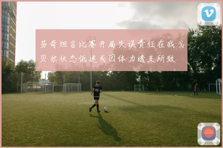 芬奇坦言比赛开局失误责任在我戈贝尔状态低迷或因体力透支所致