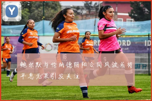 鲍尔默与伦纳德阴阳合同风波或将平息无果引发关注